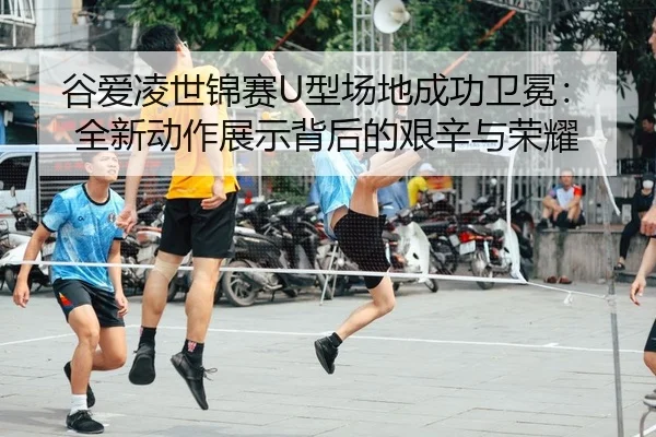 谷爱凌世锦赛U型场地成功卫冕：全新动作展示背后的艰辛与荣耀 - KY